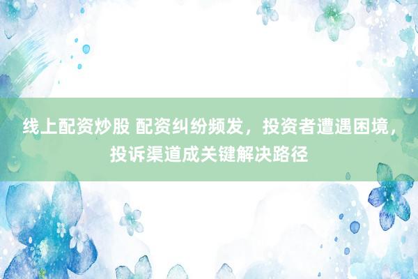 线上配资炒股 配资纠纷频发,投资者遭遇困境,投诉渠道成关键解决路径