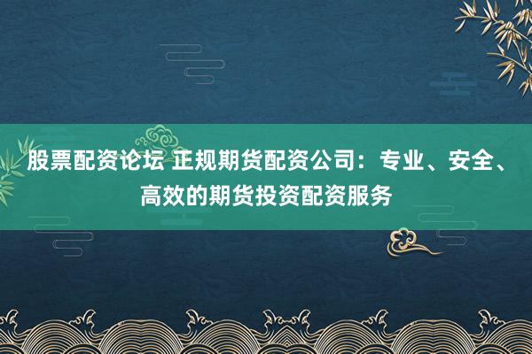 股票配资论坛 正规期货配资公司：专业、安全、高效的期货投资配资服务