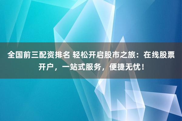 全国前三配资排名 轻松开启股市之旅：在线股票开户，一站式服务，便捷无忧！