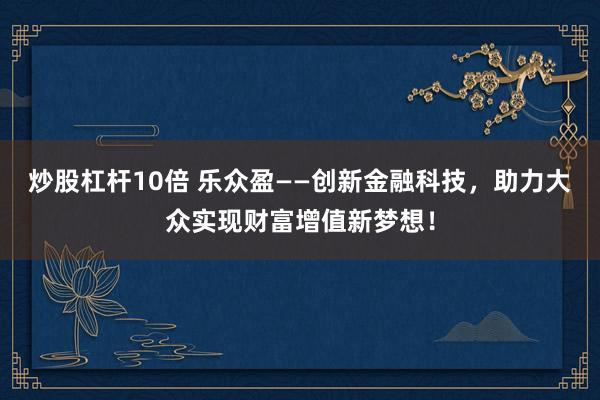 炒股杠杆10倍 乐众盈——创新金融科技，助力大众实现财富增值新梦想！