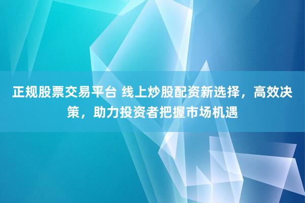 正规股票交易平台 线上炒股配资新选择，高效决策，助力投资者把握市场机遇