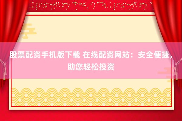 股票配资手机版下载 在线配资网站：安全便捷，助您轻松投资