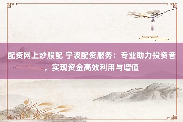 配资网上炒股配 宁波配资服务：专业助力投资者，实现资金高效利用与增值